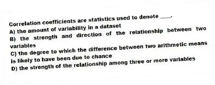 Correlation coefficients are statistics used to denote ____.
A) the amount of variability in a dataset
B) the strength and direction of the relationship between two variables
C) the degree to which the difference between two arithmetic means is likely to have been due to chance
D) the strength of the relationship among three or more variables