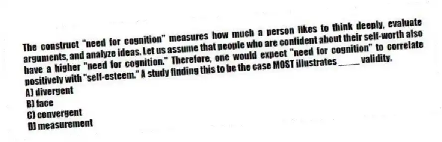 The construct "need for cognition" measures how much a person likes to think deeply, evaluate arguments, and analyze ideas. Let us assume that people who are confident about their self-worth also have a higher "need for cognition." Therefore, one would expect "need for cognition" to correlate positively with "self-esteem." A study finding this to be the case MOST illustrates ____ validity.
A) divergent
B) face
C) convergent
D) measurement