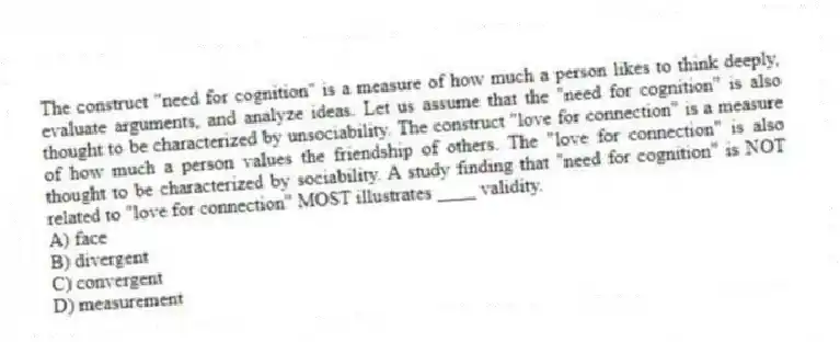 The construct "need for cognition" is a measure of how much a person likes to think deeply, evaluate arguments, and analyze ideas. Let us assume that the "need for cognition" is also thought to be characterized by unsociability. The construct "love for connection" is a measure of how much a person values the friendship of others. The "love for connection" is also thought to be characterized by sociability. A study finding that "need for cognition" is NOT related to "love for connection" MOST illustrates ____ validity.
A) face
B) divergent
C) convergent
D) measurement