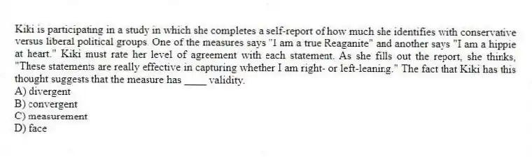 Kiki is participating in a study in which she completes a self-report of how much she identifies with conservative versus liberal political groups. One of the measures says "I am a true Reaganite" and another says "I am a hippie at heart." Kiki must rate her level of agreement with each statement. As she fills out the report, she thinks, "These statements are really effective in capturing whether I am right- or left-leaning." The fact that Kiki has this thought suggests that the measure has ____ validity.
A) divergent
B) convergent
C) measurement
D) face