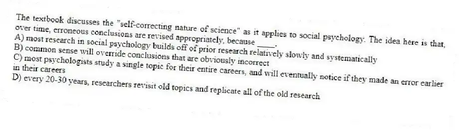 The textbook discusses the "self-correcting nature of science" as it applies to social psychology. The idea here is that, over time, erroneous conclusions are revised appropriately, because ____.
A) most research in social psychology builds off of prior research relatively slowly and systematically
B) common sense will override conclusions that are obviously incorrect
C) most psychologists study a single topic for their entire careers, and will eventually notice if they made an error earlier in their careers
D) every 20-30 years, researchers revisit old topics and replicate all of the old research
