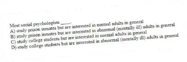 Most social psychologists ____.
A) study prison inmates but are interested in normal adults in general
B) study prison inmates but are interested in abnormal (mentally ill) adults in general
C) study college students but are interested in normal adults in general
D) study college students but are interested in abnormal (mentally ill) adults in general