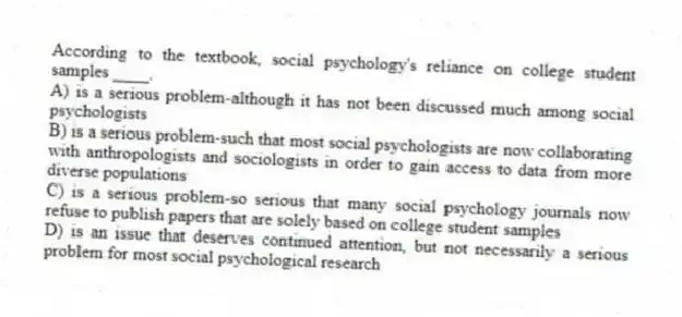 According to the textbook, social psychology's reliance on college student samples ____.
A) is a serious problem-although it has not been discussed much among social psychologists
B) is a serious problem-such that most social psychologists are now collaborating with anthropologists and sociologists in order to gain access to data from more diverse populations
C) is a serious problem-so serious that many social psychology journals now refuse to publish papers that are solely based on college student samples
D) is an issue that deserves continued attention, but not necessarily a serious problem for most social psychological research