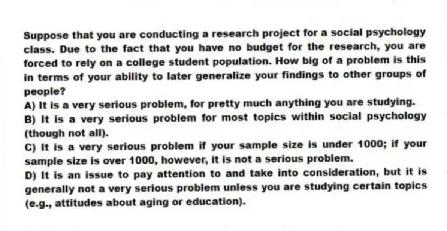 Suppose that you are conducting a research project for a social psychology class. Due to the fact that you have no budget for the research, you are forced to rely on a college student population. How big of a problem is this in terms of your ability to later generalize your findings to other groups of people?
A) It is a very serious problem, for pretty much anything you are studying.
B) It is a very serious problem for most topics within social psychology (though not all).
C) It is a very serious problem if your sample size is under 1000; if your sample size is over 1000, however, it is not a serious problem.
D) It is an issue to pay attention to and take into consideration, but it is generally not a very serious problem unless you are studying certain topics (e.g., attitudes about aging or education).
