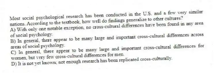 Most social psychological research has been conducted in the U.S. and a few very similar nations. According to the textbook, how well do findings generalize to other cultures?
A) With only one notable exception, no cross-cultural differences have been found in any area of social psychology.
B) In general, there appear to be many large and important cross-cultural differences across areas of social psychology.
C) In general, there appear to be many large and important cross-cultural differences for women, but very few cross-cultural differences for men.
D) It is not yet known; not enough research has been replicated cross-culturally.