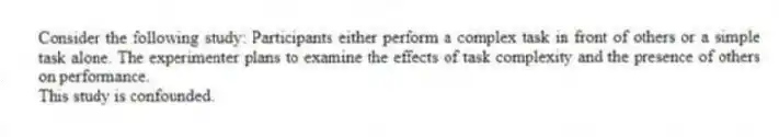 Consider the following study: Participants either perform a complex task in front of others or a simple task alone. The experimenter plans to examine the effects of task complexity and the presence of others on performance.
This study is confounded.