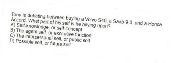 Tony is debating between buying a Volvo S40, a Saab 9-3, and a Honda Accord. What part of his self is he relying upon?
A) Self-knowledge, or self-concept
B) The agent self, or executive function
C) The interpersonal self, or public self
D) Possible self, or future self