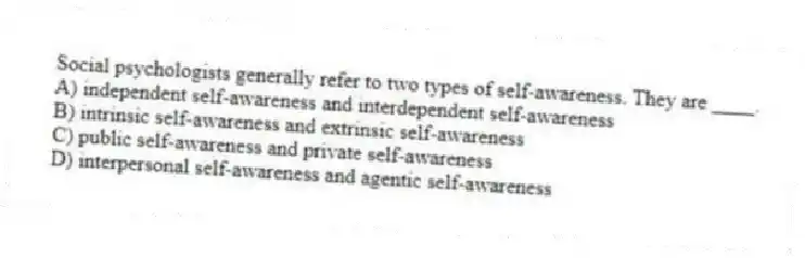 Social psychologists generally refer to two types of self-awareness. They are ____.
A) independent self-awareness and interdependent self-awareness
B) intrinsic self-awareness and extrinsic self-awareness
C) public self-awareness and private self-awareness
D) interpersonal self-awareness and agentic self-awareness