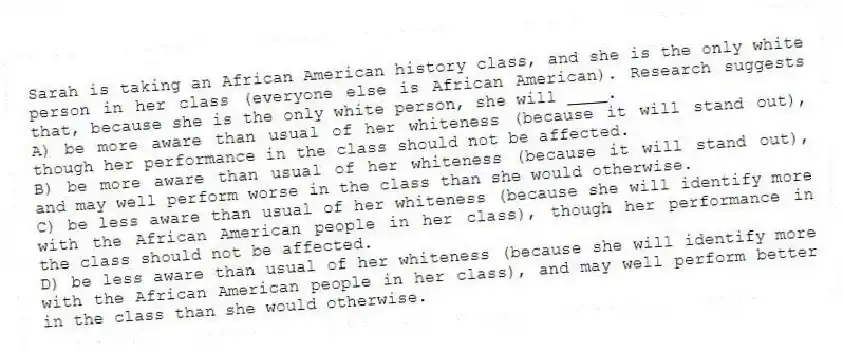 Sarah is taking an African American history class, and she is the only white person in her class (everyone else is African American). Research suggests that, because she is the only white person, she will ____.
A) be more aware than usual of her whiteness (because it will stand out), though her performance in the class should not be affected.
B) be more aware than usual of her whiteness (because it will stand out), and may well perform worse in the class than she would otherwise.
C) be less aware than usual of her whiteness (because she will identify more with the African American people in her class), though her performance in the class should not be affected.
D) be less aware than usual of her whiteness (because she will identify more with the African American people in her class), and may well perform better in the class than she would otherwise.