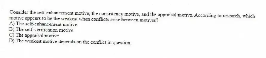 Consider the self-enhancement motive, the consistency motive, and the appraisal motive. According to research, which motive appears to be the weakest when conflicts arise between motives?
A) The self-enhancement motive
B) The self-verification motive
C) The appraisal motive
D) The weakest motive depends on the conflict in question.