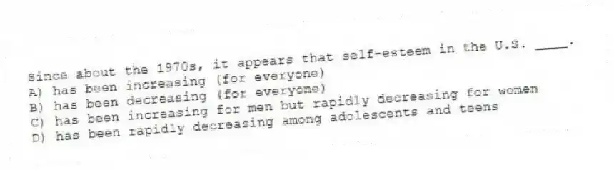 Since about the 1970s, it appears that self-esteem in the U.S. ____.
A) has been increasing (for everyone)
B) has been decreasing (for everyone)
C) has been increasing for men but rapidly decreasing for women
D) has been rapidly decreasing among adolescents and teens