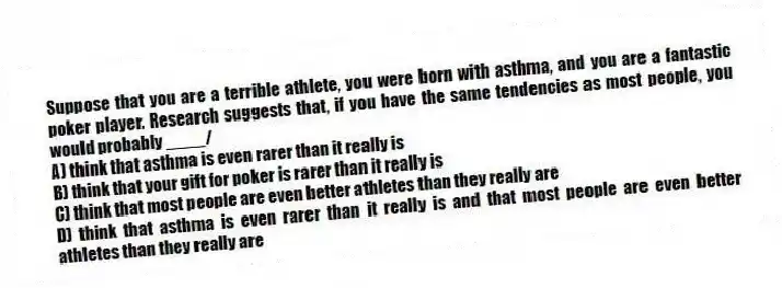 Suppose that you are a terrible athlete, you were born with asthma, and you are a fantastic poker player. Research suggests that, if you have the same tendencies as most people, you would probably ____/
A) think that asthma is even rarer than it really is
B) think that your gift for poker is rarer than it really is
C) think that most people are even better athletes than they really are
D) think that asthma is even rarer than it really is and that most people are even better athletes than they really are