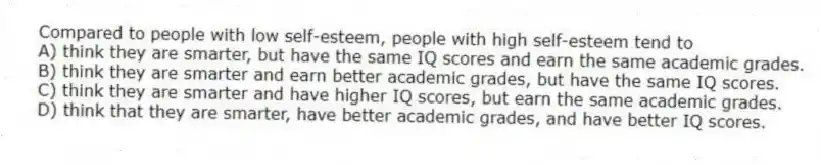 Compared to people with low self-esteem, people with high self-esteem tend to
A) think they are smarter, but have the same IQ scores and earn the same academic grades.
B) think they are smarter and earn better academic grades, but have the same IQ scores.
C) think they are smarter and have higher IQ scores, but earn the same academic grades.
D) think that they are smarter, have better academic grades, and have better IQ scores.