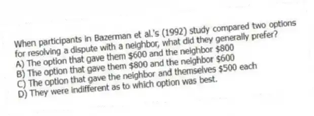 When participants in Bazerman et al.'s (1992) study compared two options for resolving a dispute with a neighbor, what did they generally prefer?
A) The option that gave them $600 and the neighbor $800
B) The option that gave them $800 and the neighbor $600
C) The option that gave the neighbor and themselves $500 each
D) They were indifferent as to which option was best.