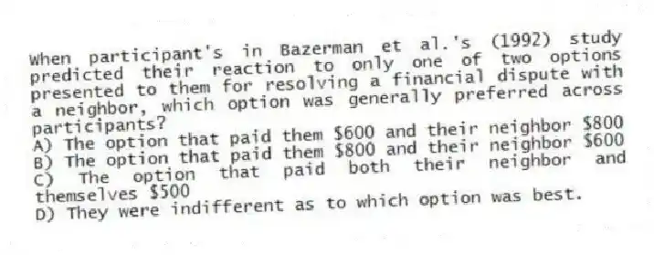 When participant's in Bazerman et al.'s (1992) study predicted their reaction to only one of two options presented to them for resolving a financial dispute with a neighbor, which option was generally preferred across participants?
A) The option that paid them $600 and their neighbor $800
B) The option that paid them $800 and their neighbor $600
C) The option that paid both their neighbor and themselves $500
D) They were indifferent as to which option was best.