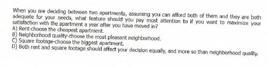 When you are deciding between two apartments, assuming you can afford both of them and they are both adequate for your needs, what feature should you pay most attention to if you want to maximize your satisfaction with the apartment a year after you have moved in?
A) Rent-choose the cheapest apartment.
B) Neighborhood quality-choose the most pleasant neighborhood.
C) Square footage-choose the biggest apartment.
D) Both rent and square footage should affect your decision equally, and more so than neighborhood quality.