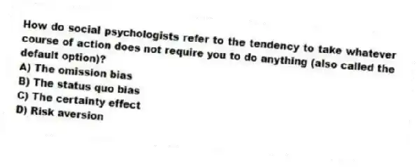 How do social psychologists refer to the tendency to take whatever course of action does not require you to do anything (also called the default option)?
A) The omission bias
B) The status quo bias
C) The certainty effect
D) Risk aversion
