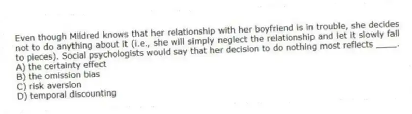 Even though Mildred knows that her relationship with her boyfriend is in trouble, she decides not to do anything about it (i.e., she will simply neglect the relationship and let it slowly fall to pieces). Social psychologists would say that her decision to do nothing most reflects ____.
A) the certainty effect
B) the omission bias
C) risk aversion
D) temporal discounting