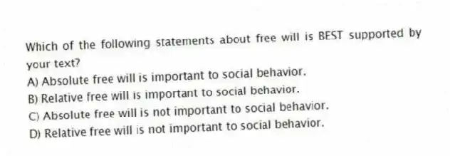 Which of the following statements about free will is BEST supported by your text?
A) Absolute free will is important to social behavior.
B) Relative free will is important to social behavior.
C) Absolute free will is not important to social behavior.
D) Relative free will is not important to social behavior.