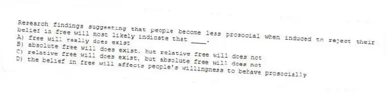 Research findings suggesting that people become less prosocial when induced to reject their belief in free will most likely indicate that ____.
A) free will really does exist
B) absolute free will does exist, but relative free will does not
C) relative free will does exist, but absolute free will does not
D) the belief in free will affects people's willingness to behave prosocially