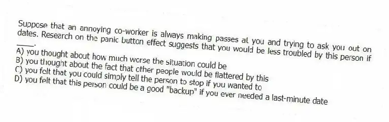 Suppose that an annoying co-worker is always making passes at you and trying to ask you out on dates. Research on the panic button effect suggests that you would be less troubled by this person if ____.
A) you thought about how much worse the situation could be
B) you thought about the fact that other people would be flattered by this
C) you felt that you could simply tell the person to stop if you wanted to
D) you felt that this person could be a good "backup" if you ever needed a last-minute date