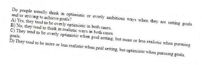 Do people usually think in optimistic or overly ambitious ways when they are setting goals and/or striving to achieve goals?
A) Yes, they tend to be overly optimistic in both cases.
B) No, they tend to think in realistic ways in both cases.
C) They tend to be overly optimistic when goal setting, but more or less realistic when pursuing goals.
D) They tend to be more or less realistic when goal setting, but optimistic when pursuing goals.