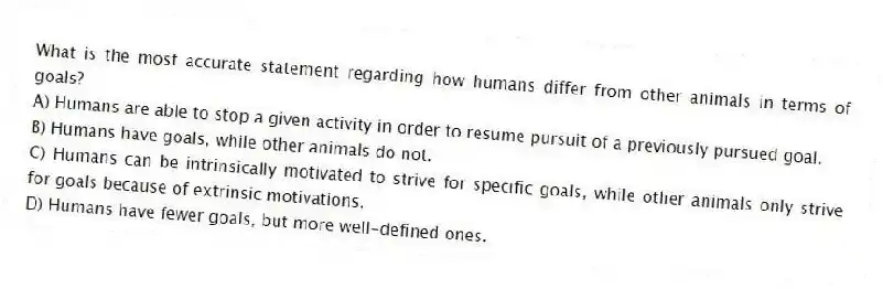 What is the most accurate statement regarding how humans differ from other animals in terms of goals?
A) Humans are able to stop a given activity in order to resume pursuit of a previously pursued goal.
B) Humans have goals, while other animals do not.
C) Humans can be intrinsically motivated to strive for specific goals, while other animals only strive for goals because of extrinsic motivations.
D) Humans have fewer goals, but more well-defined ones.