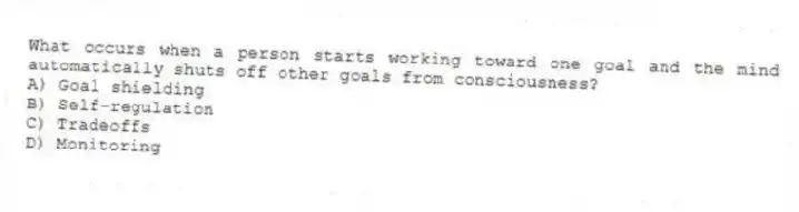 What occurs when a person starts working toward one goal and the mind automatically shuts off other goals from consciousness?
A) Goal shielding
B) Self-regulation
C) Tradeoffs
D) Monitoring