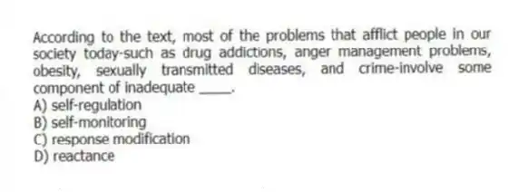 According to the text, most of the problems that afflict people in our society today-such as drug addictions, anger management problems, obesity, sexually transmitted diseases, and crime-involve some component of inadequate ____.
A) self-regulation
B) self-monitoring
C) response modification
D) reactance