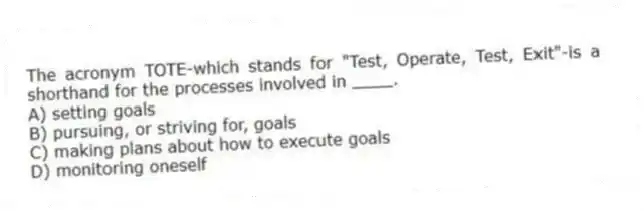 The acronym TOTE-which stands for "Test, Operate, Test, Exit"-is a shorthand for the processes involved in ____.
A) setting goals
B) pursuing, or striving for, goals
C) making plans about how to execute goals
D) monitoring oneself