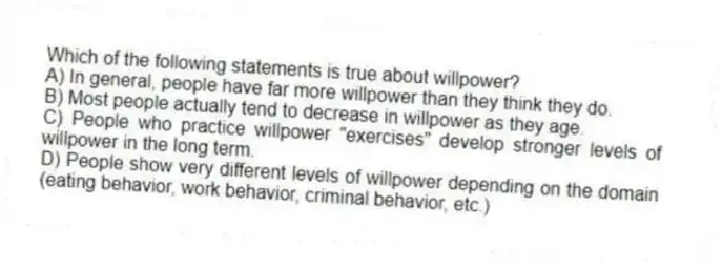 Which of the following statements is true about willpower?
A) In general, people have far more willpower than they think they do.
B) Most people actually tend to decrease in willpower as they age.
C) People who practice willpower "exercises" develop stronger levels of willpower in the long term.
D) People show very different levels of willpower depending on the domain (eating behavior, work behavior, criminal behavior, etc.)