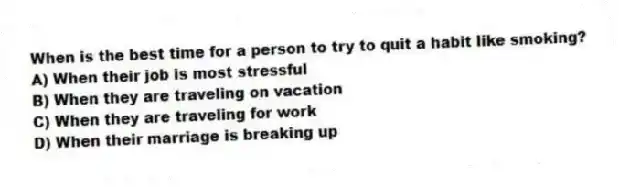 When is the best time for a person to try to quit a habit like smoking?
A) When their job is most stressful
B) When they are traveling on vacation
C) When they are traveling for work
D) When their marriage is breaking up
