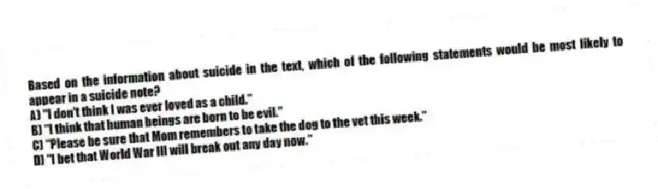 Based on the information about suicide in the text, which of the following statements would be most likely to appear in a suicide note?
A) "I don't think I was ever loved as a child."
B) "I think that human beings are born to be evil."
C) "Please be sure that Mom remembers to take the dog to the vet this week."
D) "I bet that World War III will break out any day now."
