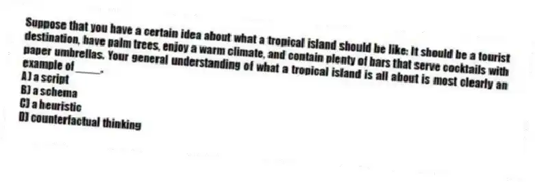 Suppose that you have a certain idea about what a tropical island should be like: It should be a tourist destination, have palm trees, enjoy a warm climate, and contain plenty of bars that serve cocktails with paper umbrellas. Your general understanding of what a tropical island is all about is most clearly an example of ____.
A) a script
B) a schema
C) a heuristic
D) counterfactual thinking