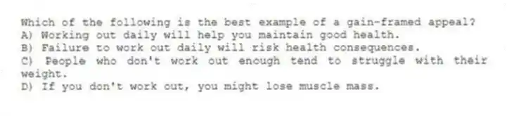 Which of the following is the best example of a gain-framed appeal?
A) Working out daily will help you maintain good health.
B) Failure to work out daily will risk health consequences.
C) People who don't work out enough tend to struggle with their weight.
D) If you don't work out, you might lose muscle mass.