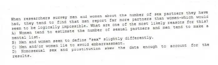 When researchers survey men and women about the number of sex partners they have had, they tend to find that men report far more partners than women-which would seem to be logically impossible. What are one of the most likely reasons for this?
A) Women tend to estimate the number of sexual partners and men tend to make a mental list.
B) Men and women seem to define "sex" slightly differently.
C) Men and/or women lie to avoid embarrassment.
D) Homosexual sex and prostitution skew the data enough to account for the results.