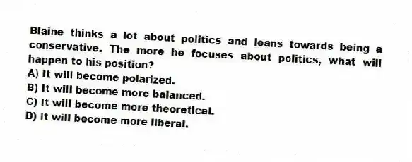 Blaine thinks a lot about politics and leans towards being a conservative. The more he focuses about politics, what will happen to his position?
A) It will become polarized.
B) It will become more balanced.
C) It will become more theoretical.
D) It will become more liberal.