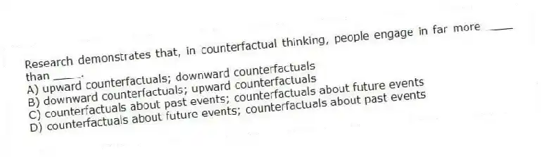 Research demonstrates that, in counterfactual thinking, people engage in far more ____ than ____.
A) upward counterfactuals; downward counterfactuals
B) downward counterfactuals; upward counterfactuals
C) counterfactuals about past events; counterfactuals about future events
D) counterfactuals about future events; counterfactuals about past events