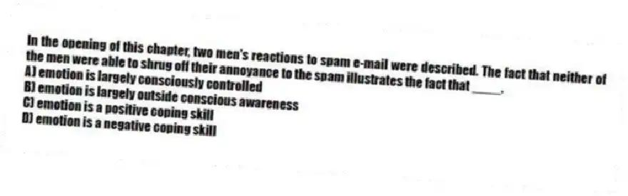 In the opening of this chapter, two men's reactions to spam e-mail were described. The fact that neither of the men were able to shrug off their annoyance to the spam illustrates the fact that ____.
A) emotion is largely consciously controlled
B) emotion is largely outside conscious awareness
C) emotion is a positive coping skill
D) emotion is a negative coping skill