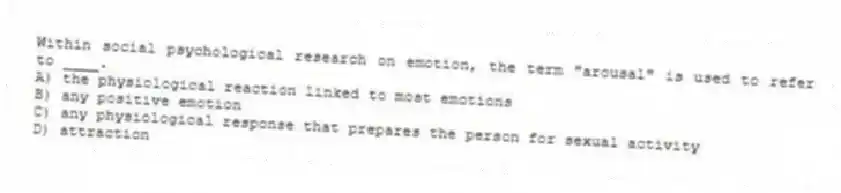 Within social psychological research on emotion, the term "arousal" is used to refer to ____.
A) the physiological reaction linked to most emotions
B) any positive emotion
C) any physiological response that prepares the person for sexual activity
D) attraction