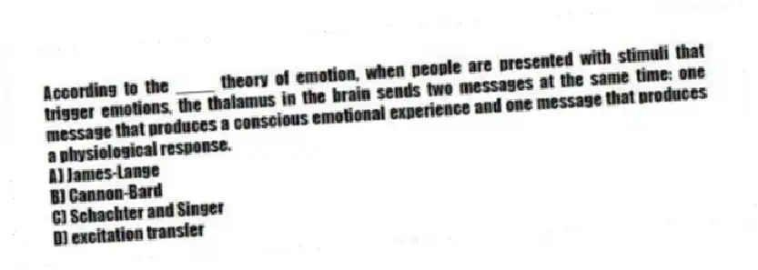 According to the ____ theory of emotion, when people are presented with stimuli that trigger emotions, the thalamus in the brain sends two messages at the same time: one message that produces a conscious emotional experience and one message that produces a physiological response.
A) James-Lange
B) Cannon-Bard
C) Schachter and Singer
D) excitation transfer