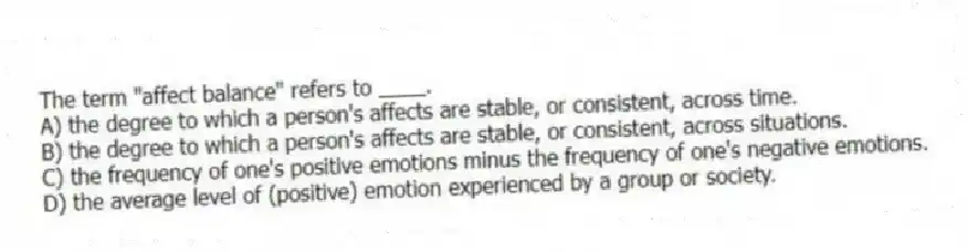 The term "affect balance" refers to ____.
A) the degree to which a person's affects are stable, or consistent, across time.
B) the degree to which a person's affects are stable, or consistent, across situations.
C) the frequency of one's positive emotions minus the frequency of one's negative emotions.
D) the average level of (positive) emotion experienced by a group or society.