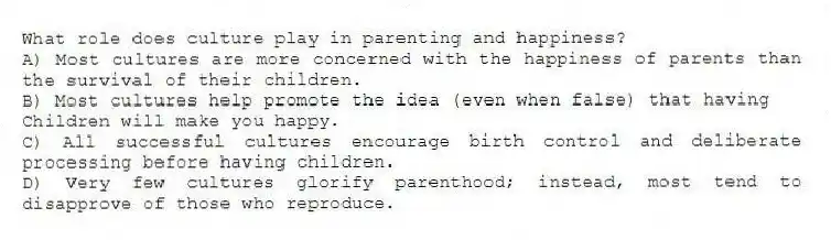 What role does culture play in parenting and happiness?
A) Most cultures are more concerned with the happiness of parents than the survival of their children.
B) Most cultures help promote the idea (even when false) that having
Children will make you happy.
C) All successful cultures encourage birth control and deliberate processing before having children.
D) Very few cultures glorify parenthood; instead, most tend to disapprove of those who reproduce.