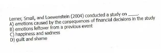 Lerner, Small, and Loewenstein (2004) conducted a study on ____.
A) emotions caused by the consequences of financial decisions in the study
B) emotions leftover from a previous event
C) happiness and sadness
D) guilt and shame