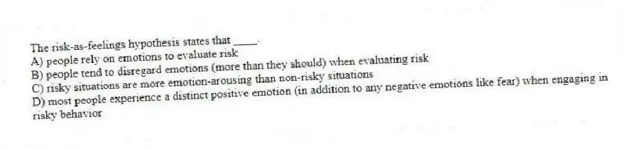 The risk-as-feelings hypothesis states that ____.
A) people rely on emotions to evaluate risk
B) people tend to disregard emotions (more than they should) when evaluating risk
C) risky situations are more emotion-arousing than non-risky situations
D) most people experience a distinct positive emotion (in addition to any negative emotions like fear) when engaging in risky behavior