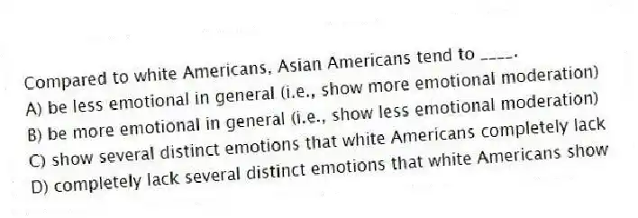Compared to white Americans, Asian Americans tend to ____.
A) be less emotional in general (i.e., show more emotional moderation)
B) be more emotional in general (i.e., show less emotional moderation)
C) show several distinct emotions that white Americans completely lack
D) completely lack several distinct emotions that white Americans show