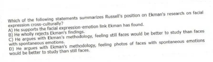 Which of the following statements summarizes Russell's position on Ekman's research on facial expression cross-culturally?
A) He supports the facial expression-emotion link Ekman has found.
B) He wholly rejects Ekman's findings.
C) He argues with Ekman's methodology, feeling still faces would be better to study than faces with spontaneous emotions.
D) He argues with Ekman's methodology, feeling photos of faces with spontaneous emotions would be better to study than still faces.