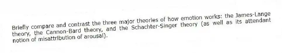 Briefly compare and contrast the three major theories of how emotion works: the James-Lange theory, the Cannon-Bard theory, and the Schachter-Singer theory (as well as its attendant notion of misattribution of arousal).