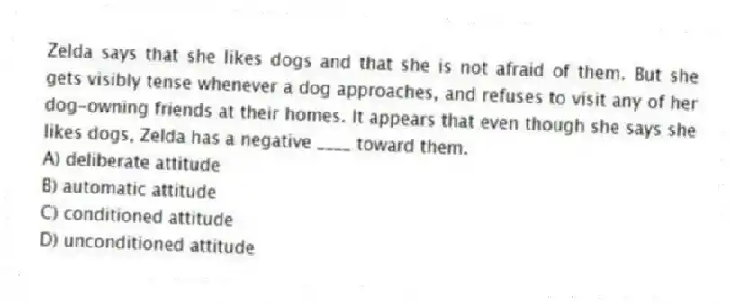 Zelda says that she likes dogs and that she is not afraid of them. But she gets visibly tense whenever a dog approaches, and refuses to visit any of her dog-owning friends at their homes. It appears that even though she says she likes dogs, Zelda has a negative ____ toward them.
A) deliberate attitude
B) automatic attitude
C) conditioned attitude
D) unconditioned attitude