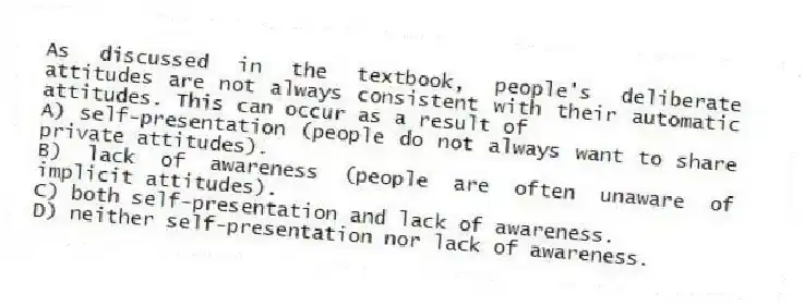 As discussed in the textbook, people's deliberate attitudes are not always consistent with their automatic attitudes. This can occur as a result of
A) self-presentation (people do not always want to share private attitudes).
B) lack of awareness (people are often unaware of implicit attitudes).
C) both self-presentation and lack of awareness.
D) neither self-presentation nor lack of awareness.